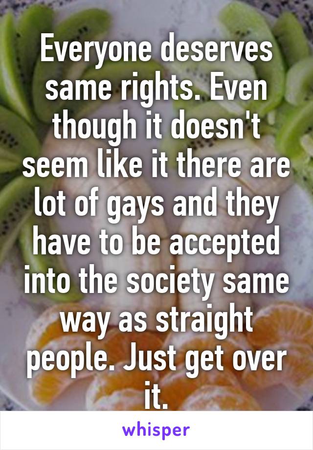 Everyone deserves same rights. Even though it doesn't seem like it there are lot of gays and they have to be accepted into the society same way as straight people. Just get over it.