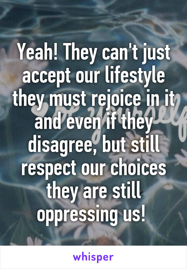 Yeah! They can't just accept our lifestyle they must rejoice in it and even if they disagree, but still respect our choices they are still oppressing us! 