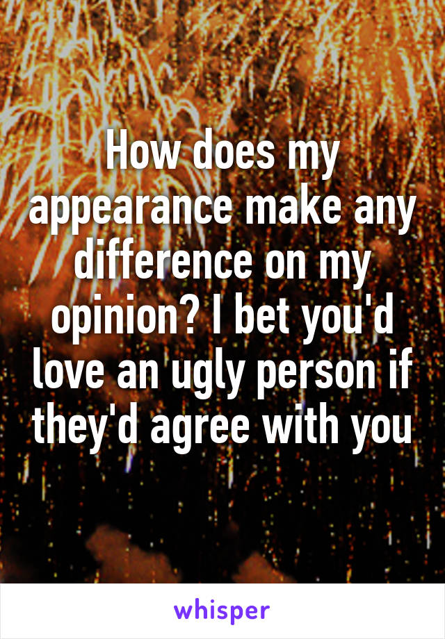 How does my appearance make any difference on my opinion? I bet you'd love an ugly person if they'd agree with you 