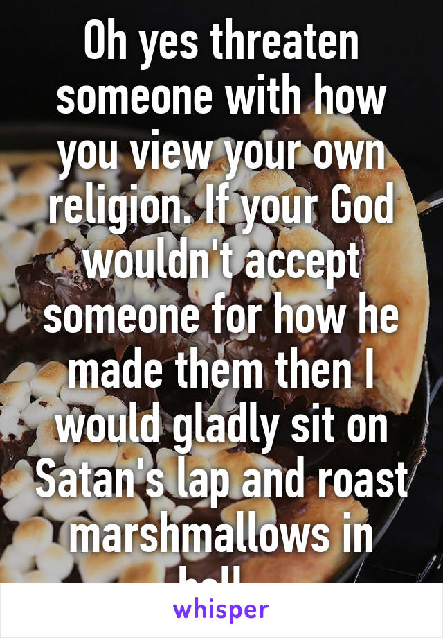 Oh yes threaten someone with how you view your own religion. If your God wouldn't accept someone for how he made them then I would gladly sit on Satan's lap and roast marshmallows in hell. 