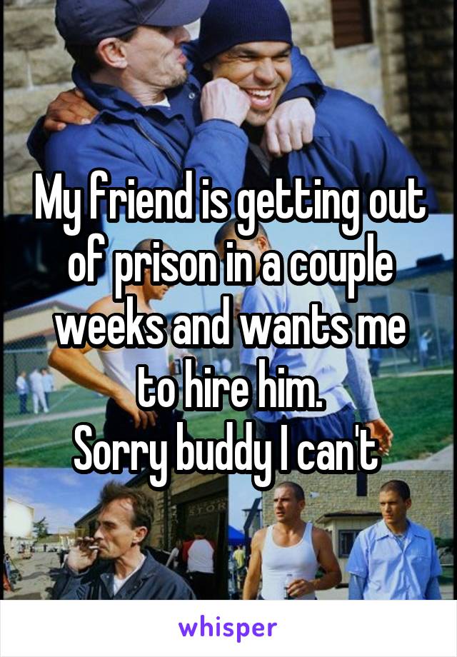 My friend is getting out of prison in a couple weeks and wants me to hire him.
Sorry buddy I can't 