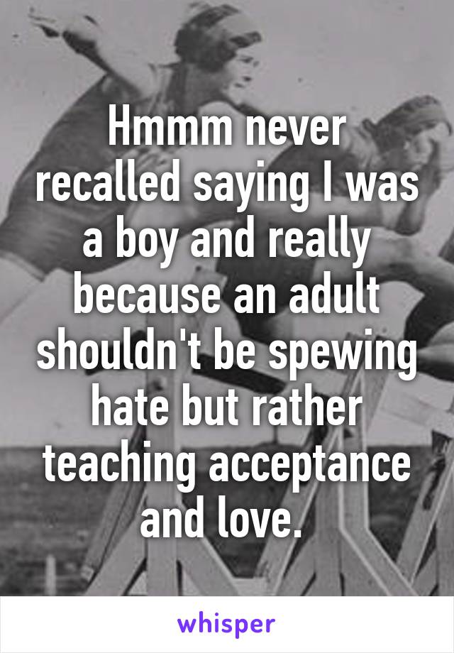 Hmmm never recalled saying I was a boy and really because an adult shouldn't be spewing hate but rather teaching acceptance and love. 