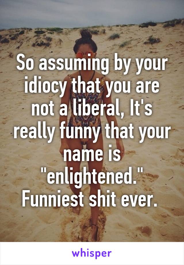 So assuming by your idiocy that you are not a liberal, It's really funny that your name is "enlightened." Funniest shit ever. 