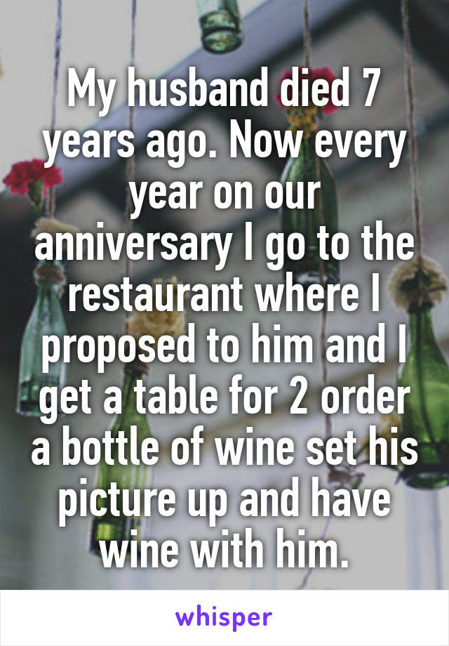 My husband died 7 years ago. Now every year on our anniversary I go to the restaurant where I proposed to him and I get a table for 2 order a bottle of wine set his picture up and have wine with him.