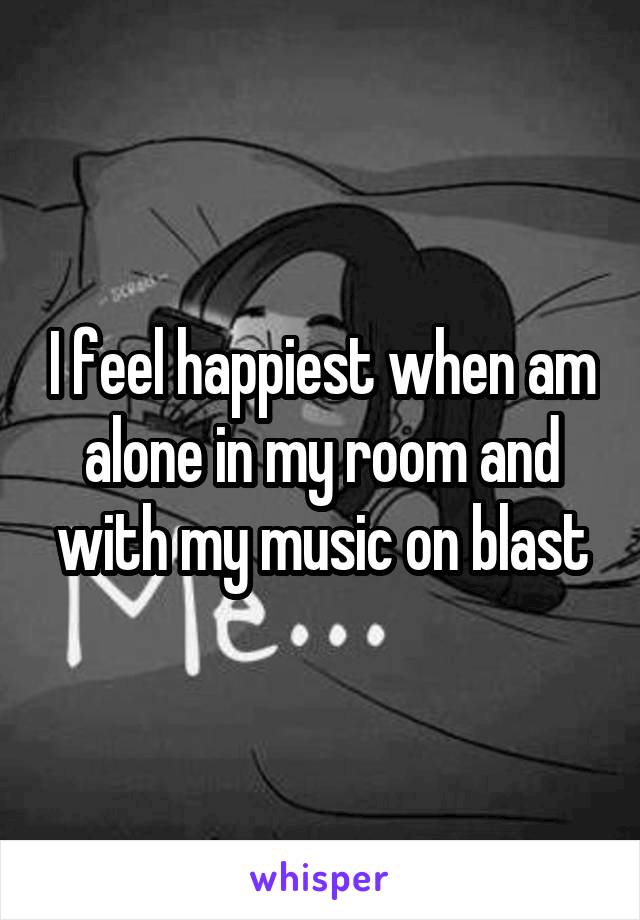 I feel happiest when am alone in my room and with my music on blast