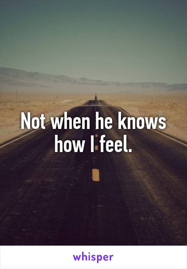 Not when he knows how I feel.