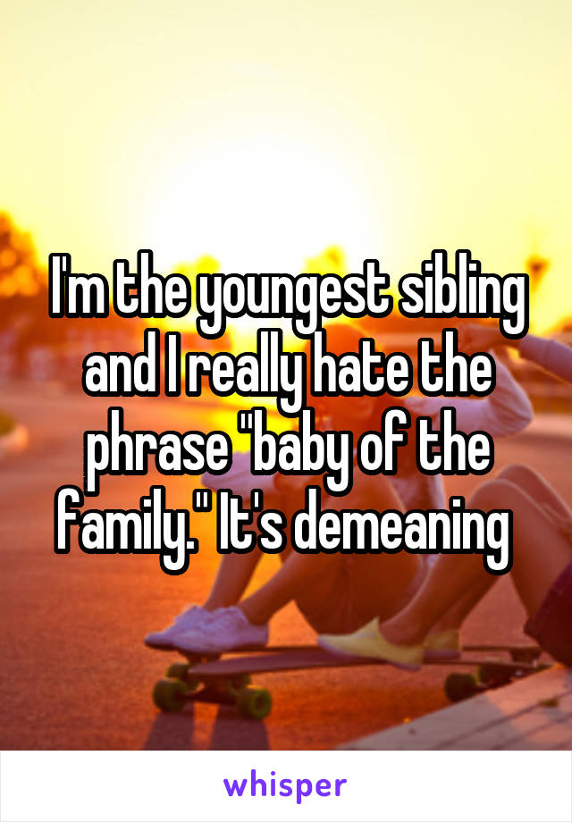 I'm the youngest sibling and I really hate the phrase "baby of the family." It's demeaning 