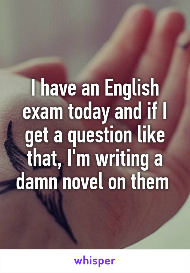 I have an English exam today and if I get a question like that, I'm writing a damn novel on them 