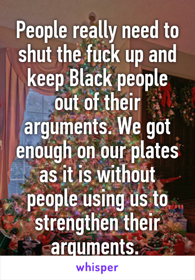 People really need to shut the fuck up and keep Black people out of their arguments. We got enough on our plates as it is without people using us to strengthen their arguments. 