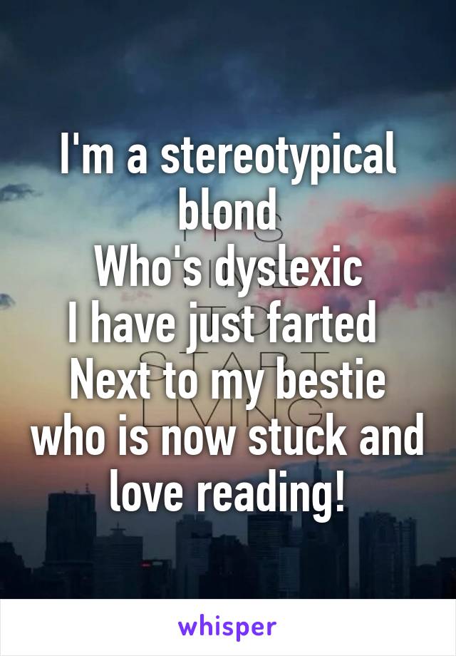 I'm a stereotypical blond
Who's dyslexic
I have just farted 
Next to my bestie who is now stuck and love reading!