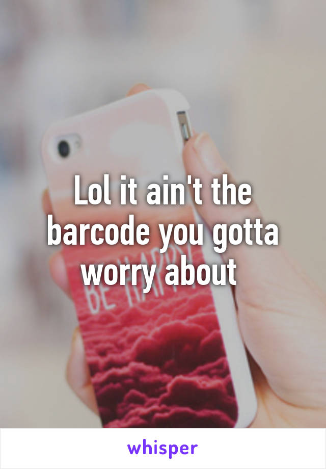 Lol it ain't the barcode you gotta worry about 