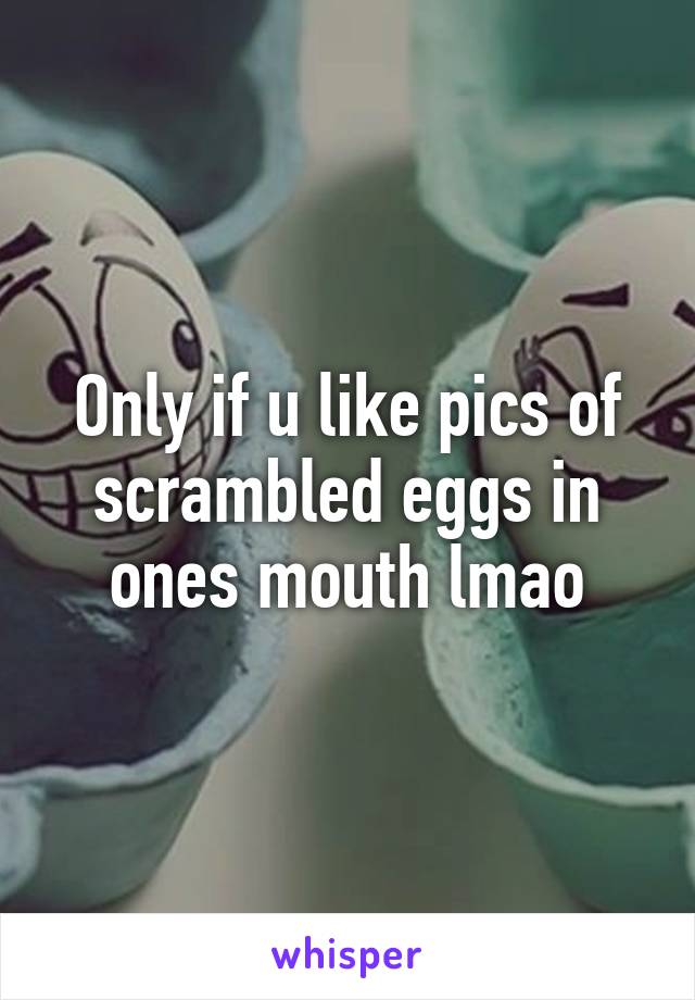 Only if u like pics of scrambled eggs in ones mouth lmao
