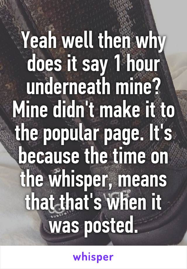 Yeah well then why does it say 1 hour underneath mine? Mine didn't make it to the popular page. It's because the time on the whisper, means that that's when it was posted.