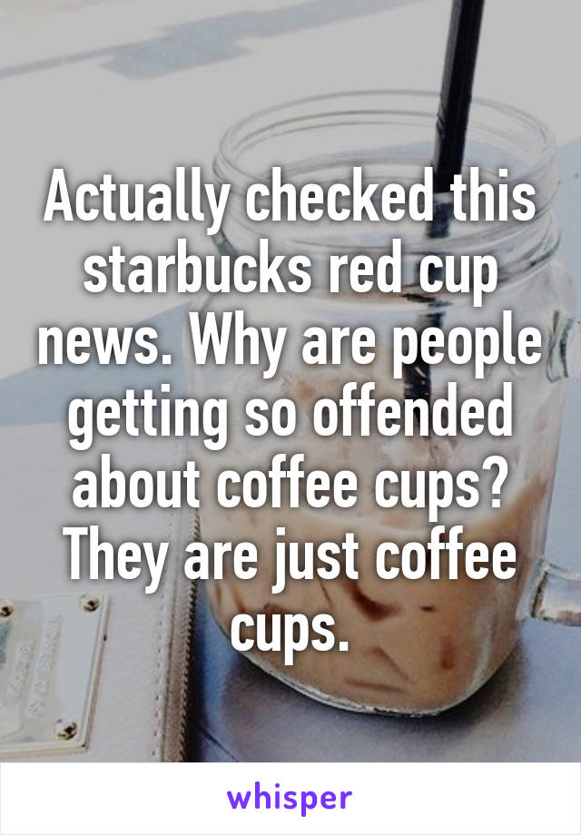 Actually checked this starbucks red cup news. Why are people getting so offended about coffee cups? They are just coffee cups.