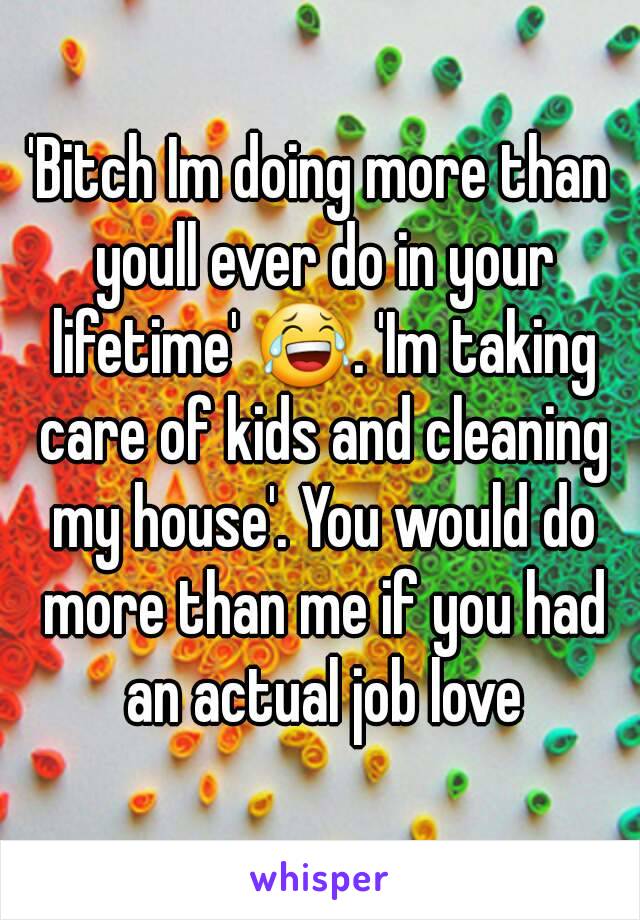 'Bitch Im doing more than youll ever do in your lifetime' 😂. 'Im taking care of kids and cleaning my house'. You would do more than me if you had an actual job love