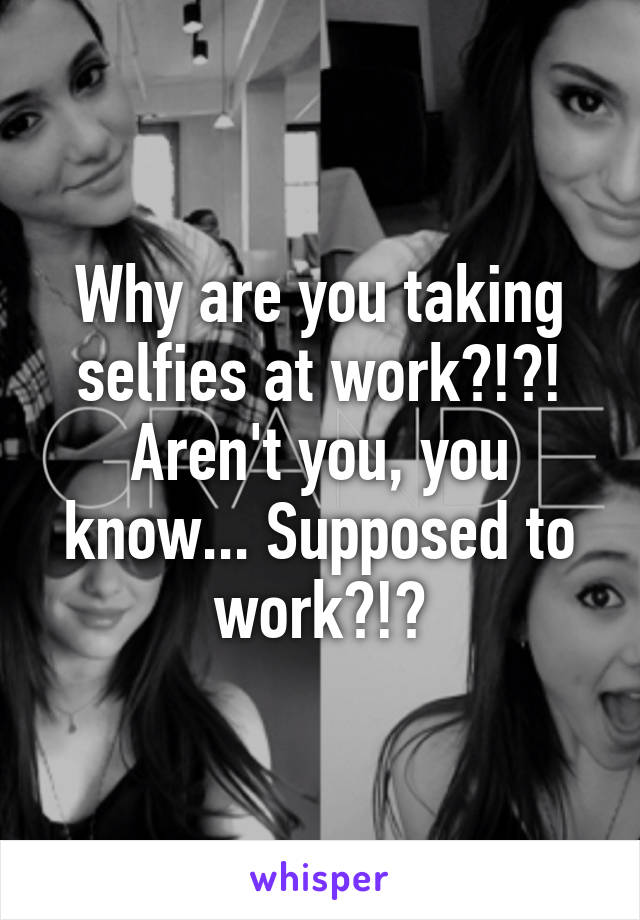 Why are you taking selfies at work?!?! Aren't you, you know... Supposed to work?!?