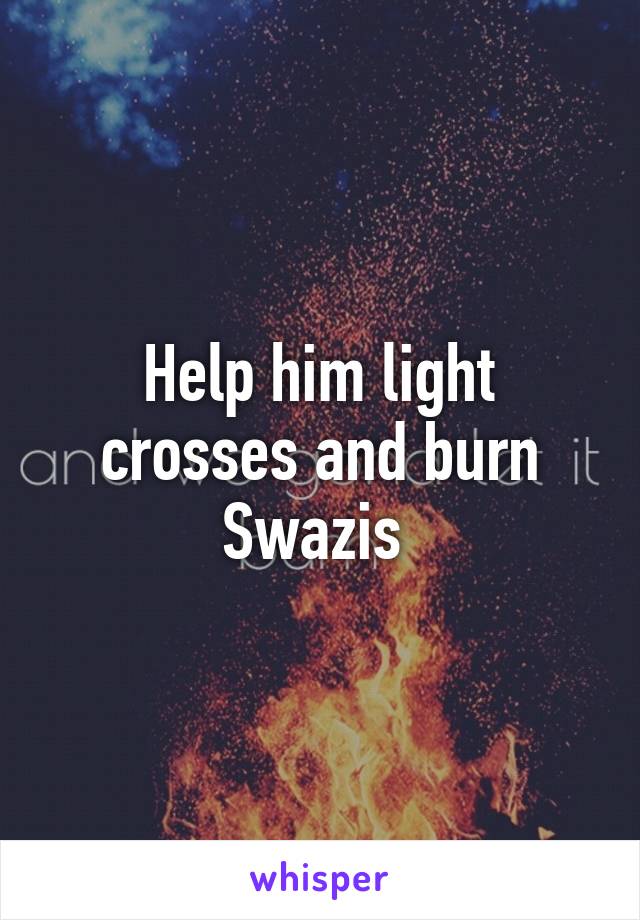 Help him light crosses and burn Swazis 