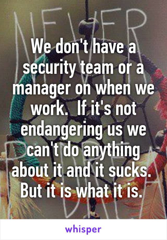 We don't have a security team or a manager on when we work.  If it's not endangering us we can't do anything about it and it sucks.  But it is what it is. 