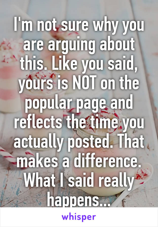 I'm not sure why you are arguing about this. Like you said, yours is NOT on the popular page and reflects the time you actually posted. That makes a difference. What I said really happens...