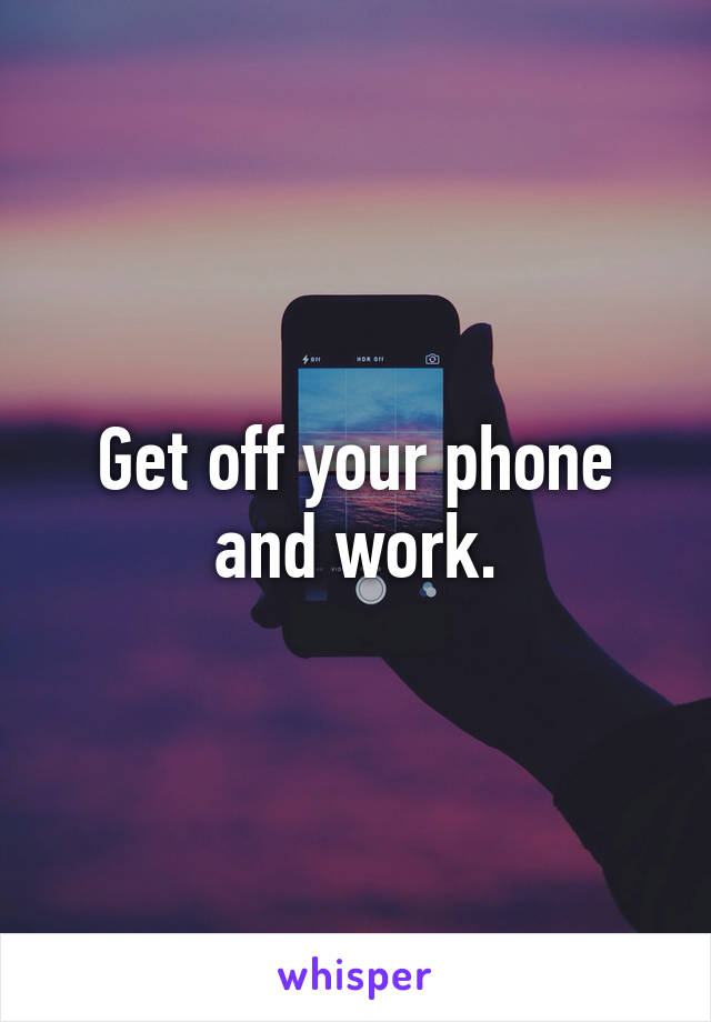 Get off your phone and work.