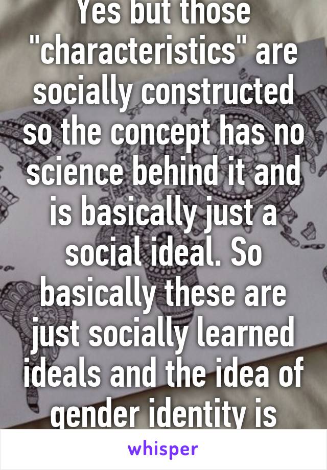 Yes but those "characteristics" are socially constructed so the concept has no science behind it and is basically just a social ideal. So basically these are just socially learned ideals and the idea of gender identity is stupid.