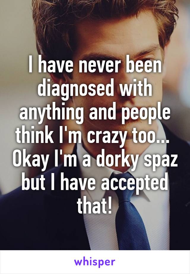 I have never been diagnosed with anything and people think I'm crazy too...  Okay I'm a dorky spaz but I have accepted that!
