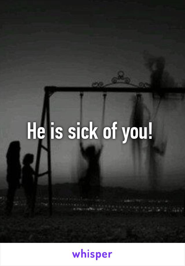 He is sick of you! 