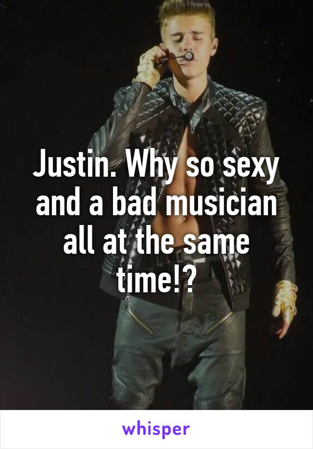 Justin. Why so sexy and a bad musician all at the same time!?