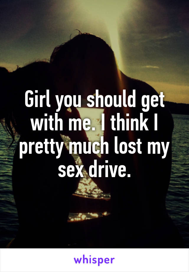 Girl you should get with me. I think I pretty much lost my sex drive.