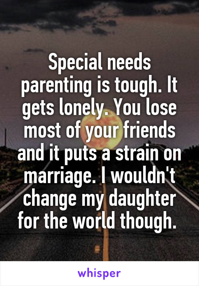 Special needs parenting is tough. It gets lonely. You lose most of your friends and it puts a strain on marriage. I wouldn't change my daughter for the world though. 