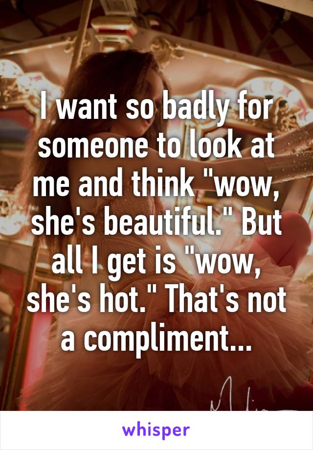 I want so badly for someone to look at me and think "wow, she's beautiful." But all I get is "wow, she's hot." That's not a compliment...