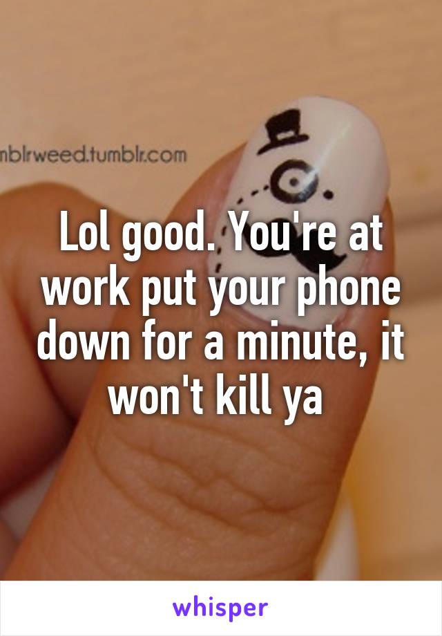 Lol good. You're at work put your phone down for a minute, it won't kill ya 