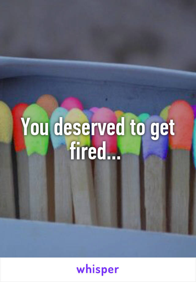 You deserved to get fired... 