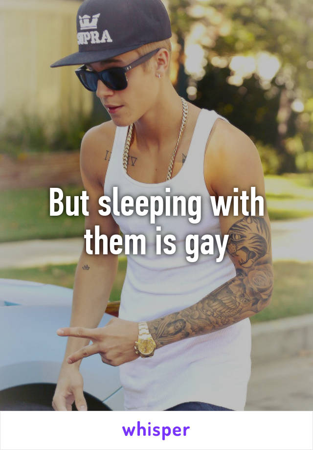 But sleeping with them is gay