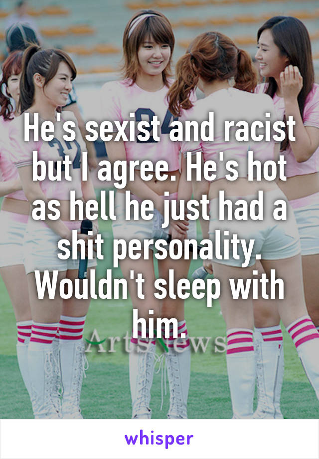 He's sexist and racist but I agree. He's hot as hell he just had a shit personality. Wouldn't sleep with him.