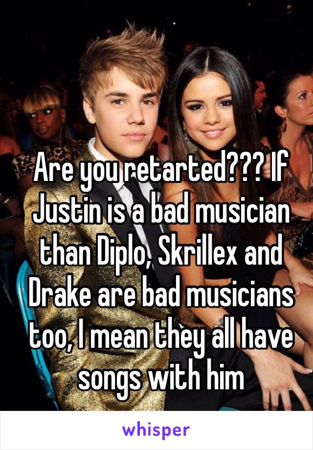 Are you retarted??? If Justin is a bad musician than Diplo, Skrillex and Drake are bad musicians too, I mean they all have songs with him