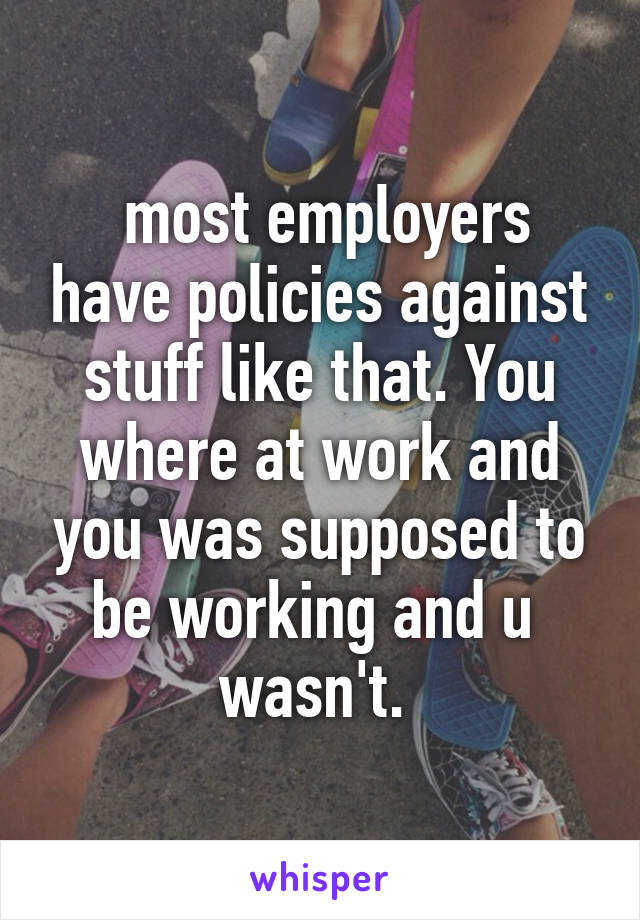  most employers have policies against stuff like that. You where at work and you was supposed to be working and u  wasn't. 