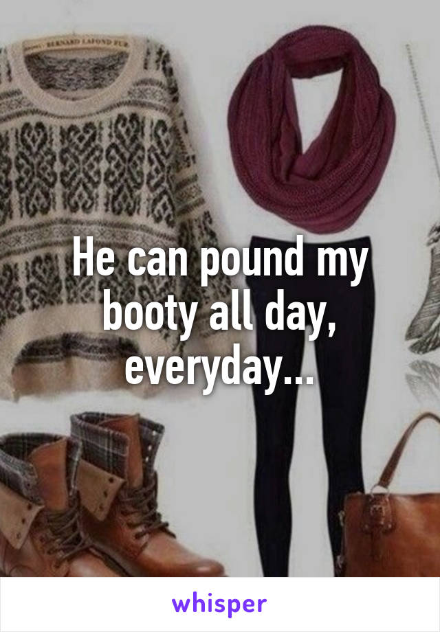 He can pound my booty all day, everyday...