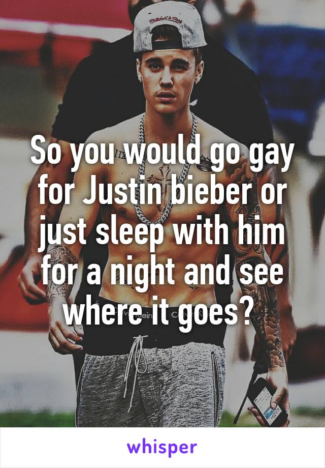 So you would go gay for Justin bieber or just sleep with him for a night and see where it goes? 