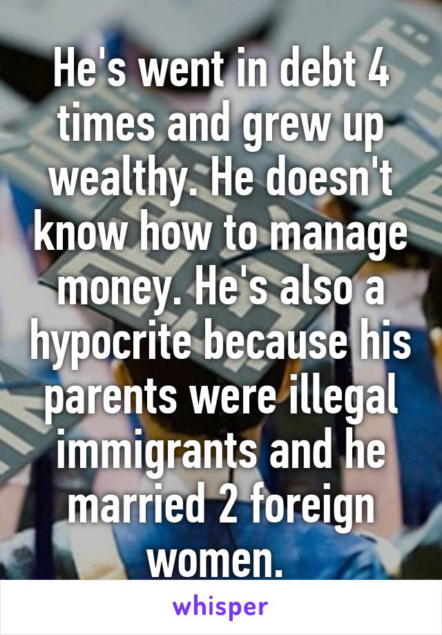 He's went in debt 4 times and grew up wealthy. He doesn't know how to manage money. He's also a hypocrite because his parents were illegal immigrants and he married 2 foreign women. 