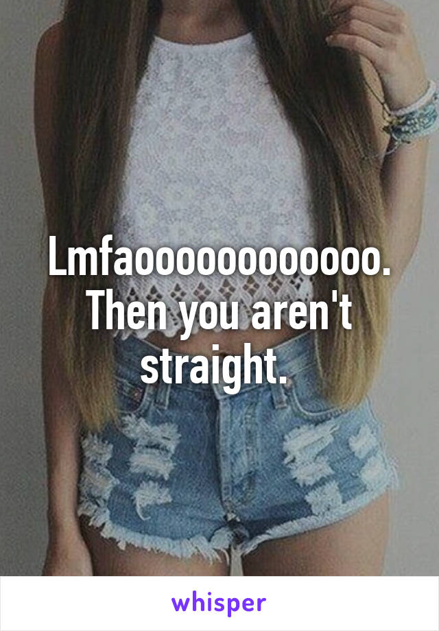 Lmfaoooooooooooo. Then you aren't straight. 