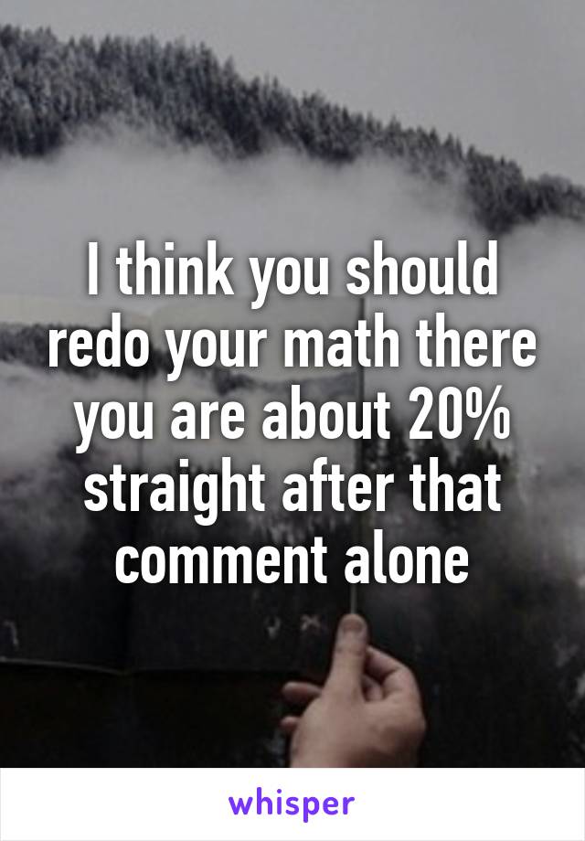 I think you should redo your math there you are about 20% straight after that comment alone