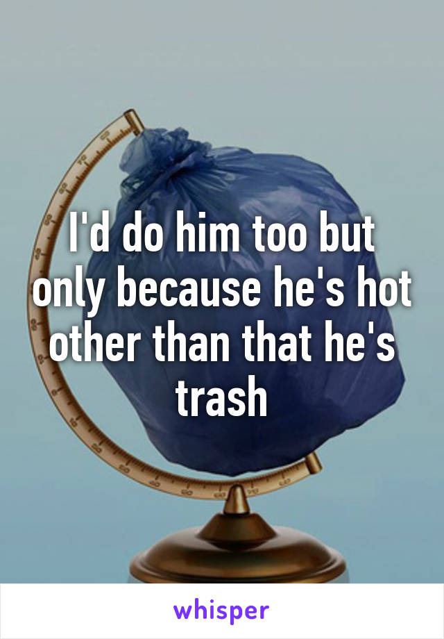 I'd do him too but only because he's hot other than that he's trash