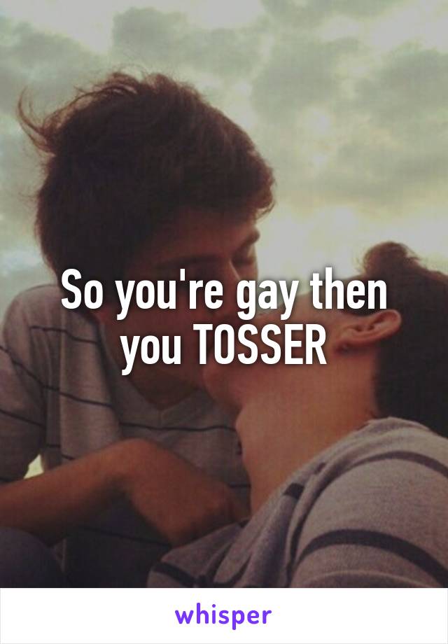 So you're gay then you TOSSER