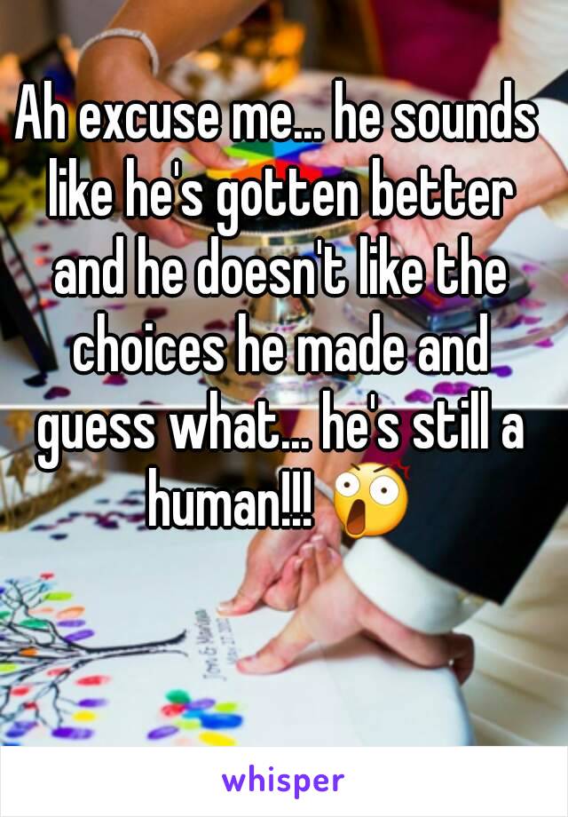 Ah excuse me... he sounds like he's gotten better and he doesn't like the choices he made and guess what... he's still a human!!! 😲