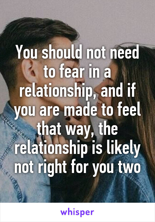You should not need to fear in a relationship, and if you are made to feel that way, the relationship is likely not right for you two
