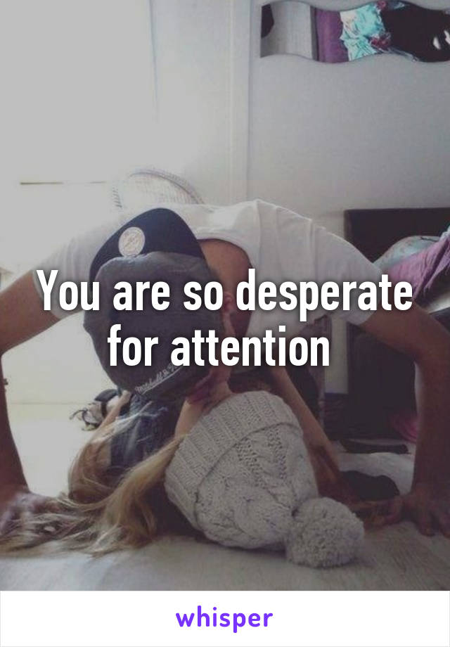 You are so desperate for attention 