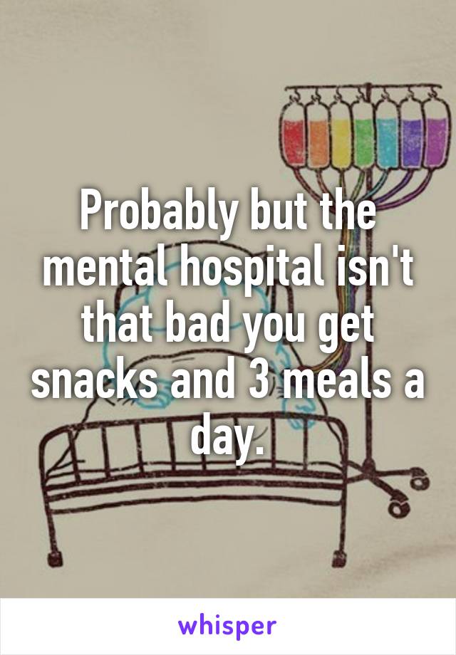 Probably but the mental hospital isn't that bad you get snacks and 3 meals a day.