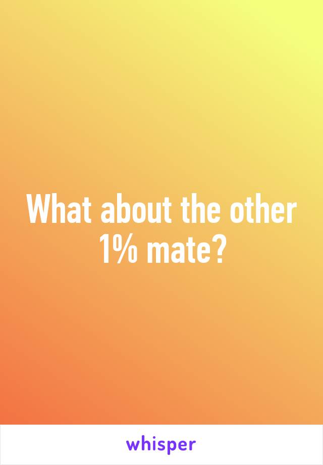 What about the other 1% mate?