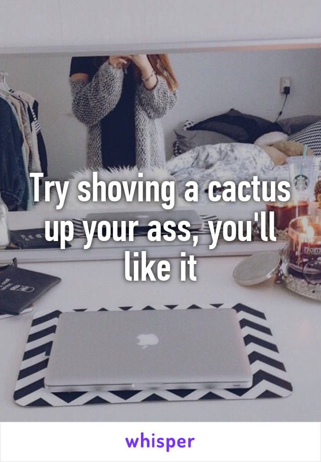 Try shoving a cactus up your ass, you'll like it